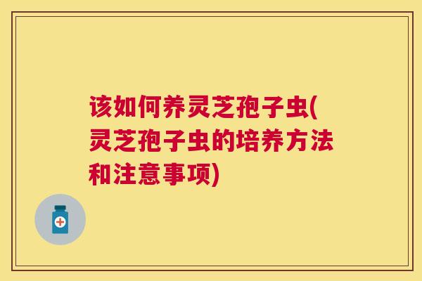 该如何养灵芝孢子虫(灵芝孢子虫的培养方法和注意事项)