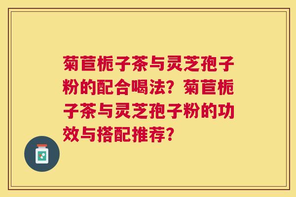 菊苣栀子茶与灵芝孢子粉的配合喝法?菊苣栀子茶与灵芝孢子粉的功效与搭配推荐? 菊苣栀子茶与灵芝孢子粉的配合喝法?菊苣栀子茶与灵芝孢子粉的功效与搭配推荐?
