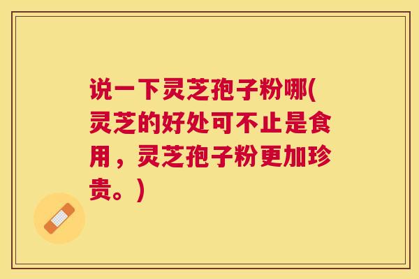 说一下灵芝孢子粉哪(灵芝的好处可不止是食用，灵芝孢子粉更加珍贵。)