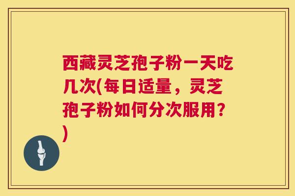 西藏灵芝孢子粉一天吃几次(每日适量,灵芝孢子粉如何分次服用?) 西藏灵芝孢子粉一天吃几次(每日适量,灵芝孢子粉如何分次服用?)