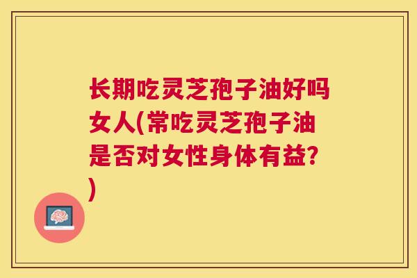 长期吃灵芝孢子油好吗女人(常吃灵芝孢子油是否对女性身体有益？)