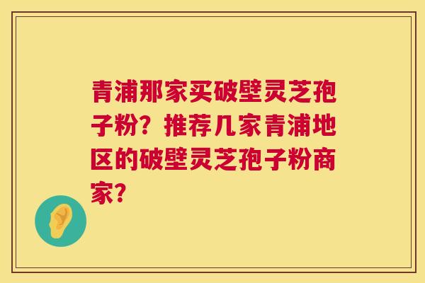 青浦那家买破壁灵芝孢子粉?推荐几家青浦地区的破壁灵芝孢子粉商家? 青浦那家买破壁灵芝孢子粉?推荐几家青浦地区的破壁灵芝孢子粉商家?