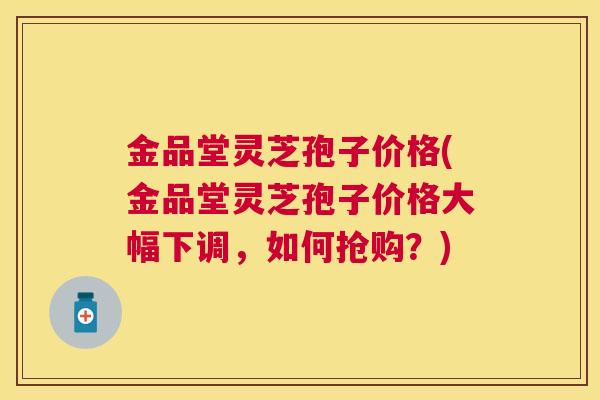 金品堂灵芝孢子价格(金品堂灵芝孢子价格大幅下调，如何抢购？)