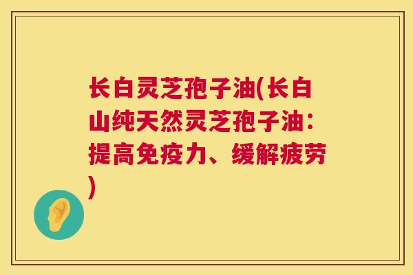 长白灵芝孢子油(长白山纯天然灵芝孢子油:提高免疫力、缓解疲劳) 长白灵芝孢子油(长白山纯天然灵芝孢子油:提高免疫力、缓解疲劳)