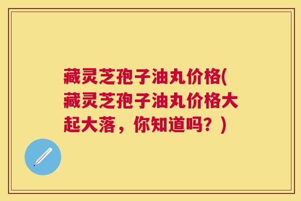 藏灵芝孢子油丸价格(藏灵芝孢子油丸价格大起大落,你知道吗?) 藏灵芝孢子油丸价格(藏灵芝孢子油丸价格大起大落,你知道吗?)