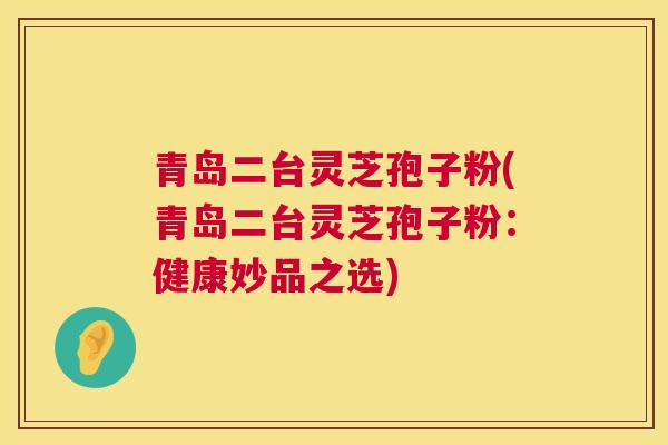 青岛二台灵芝孢子粉(青岛二台灵芝孢子粉:健康妙品之选) 青岛二台灵芝孢子粉(青岛二台灵芝孢子粉:健康妙品之选)