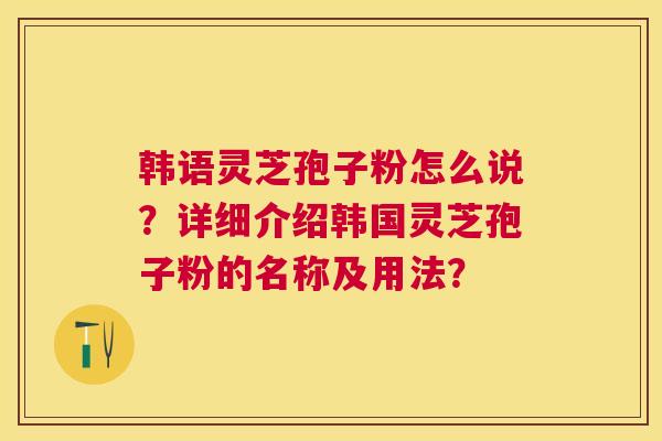 韩语灵芝孢子粉怎么说?详细介绍韩国灵芝孢子粉的名称及用法? 韩语灵芝孢子粉怎么说?详细介绍韩国灵芝孢子粉的名称及用法?
