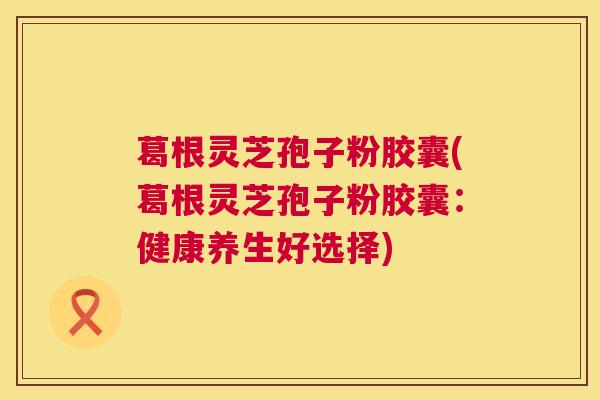 葛根灵芝孢子粉胶囊(葛根灵芝孢子粉胶囊：健康养生好选择)