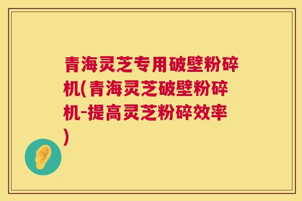 青海灵芝专用破壁粉碎机(青海灵芝破壁粉碎机-提高灵芝粉碎效率)