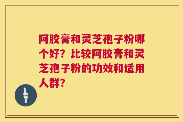 阿胶膏和灵芝孢子粉哪个好?比较阿胶膏和灵芝孢子粉的功效和适用人群? 阿胶膏和灵芝孢子粉哪个好?比较阿胶膏和灵芝孢子粉的功效和适用人群?