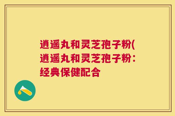 逍遥丸和灵芝孢子粉(逍遥丸和灵芝孢子粉:经典保健配合 逍遥丸和灵芝孢子粉(逍遥丸和灵芝孢子粉:经典保健配合
