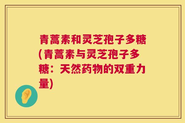 青蒿素和灵芝孢子多糖(青蒿素与灵芝孢子多糖:天然的双重力量) 青蒿素和灵芝孢子多糖(青蒿素与灵芝孢子多糖:天然的双重力量)