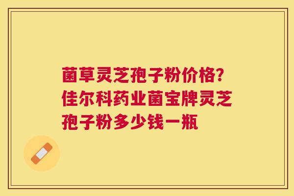 菌草灵芝孢子粉价格？佳尔科药业菌宝牌灵芝孢子粉多少钱一瓶