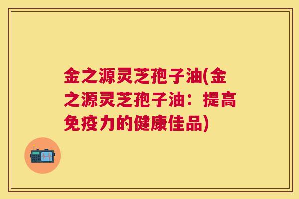 金之源灵芝孢子油(金之源灵芝孢子油：提高免疫力的健康佳品)