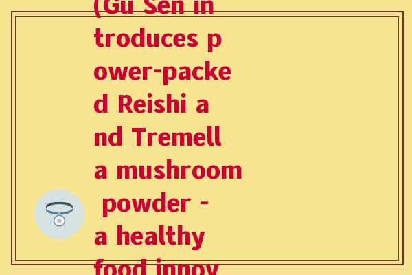 顾森破壁灵芝 葆子粉(Gu Sen introduces power-packed Reishi and Tremella mushroom powder - a healthy food innovation.) 顾森破壁灵芝 葆子粉(Gu Sen introduces power-packed Reishi and Tremella mushroom powder - a healthy food innovation.)