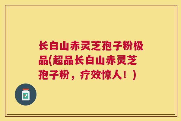 长白山赤灵芝孢子粉极品(超品长白山赤灵芝孢子粉,疗效惊人!) 长白山赤灵芝孢子粉极品(超品长白山赤灵芝孢子粉,疗效惊人!)