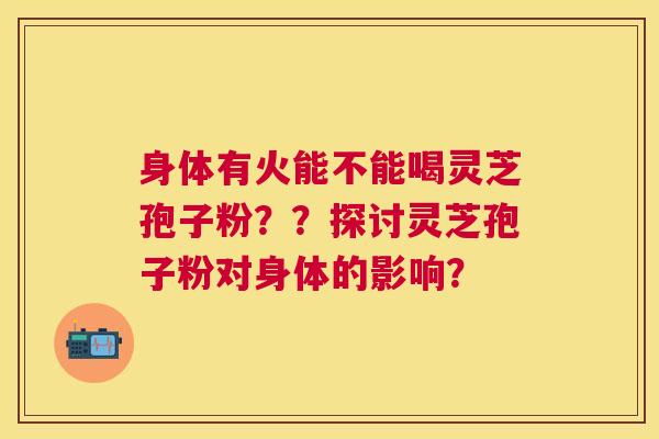 身体有火能不能喝灵芝孢子粉??探讨灵芝孢子粉对身体的影响? 身体有火能不能喝灵芝孢子粉??探讨灵芝孢子粉对身体的影响?