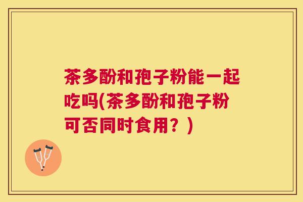 茶多酚和孢子粉能一起吃吗(茶多酚和孢子粉可否同时食用？)