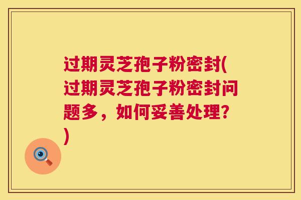 过期灵芝孢子粉密封(过期灵芝孢子粉密封问题多，如何妥善处理？)