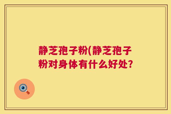 静芝孢子粉(静芝孢子粉对身体有什么好处? 静芝孢子粉(静芝孢子粉对身体有什么好处?