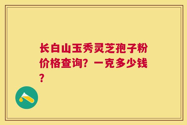 长白山玉秀灵芝孢子粉价格查询?一克多少钱? 长白山玉秀灵芝孢子粉价格查询?一克多少钱?