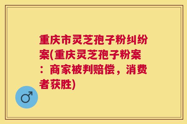 重庆市灵芝孢子粉纠纷案(重庆灵芝孢子粉案:商家被判赔偿,消费者获胜) 重庆市灵芝孢子粉纠纷案(重庆灵芝孢子粉案:商家被判赔偿,消费者获胜)