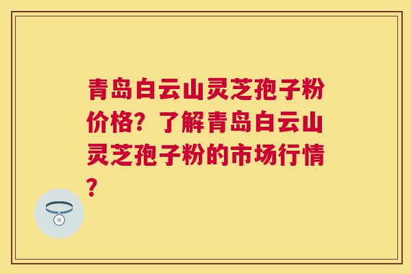 青岛白云山灵芝孢子粉价格？了解青岛白云山灵芝孢子粉的市场行情？