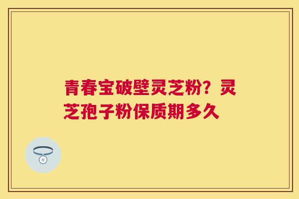 青春宝破壁灵芝粉?灵芝孢子粉保质期多久 青春宝破壁灵芝粉?灵芝孢子粉保质期多久