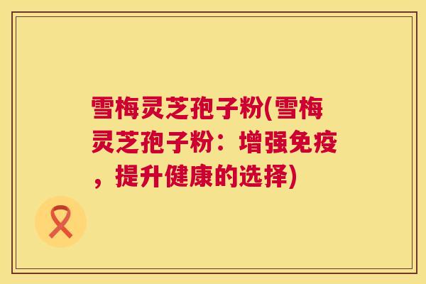雪梅灵芝孢子粉(雪梅灵芝孢子粉:增强免疫,提升健康的选择) 雪梅灵芝孢子粉(雪梅灵芝孢子粉:增强免疫,提升健康的选择)