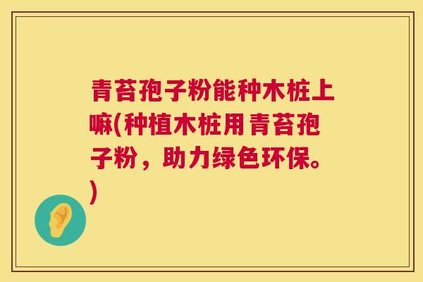 青苔孢子粉能种木桩上嘛(种植木桩用青苔孢子粉,助力绿色环保。) 青苔孢子粉能种木桩上嘛(种植木桩用青苔孢子粉,助力绿色环保。)