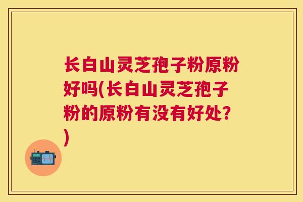长白山灵芝孢子粉原粉好吗(长白山灵芝孢子粉的原粉有没有好处?) 长白山灵芝孢子粉原粉好吗(长白山灵芝孢子粉的原粉有没有好处?)