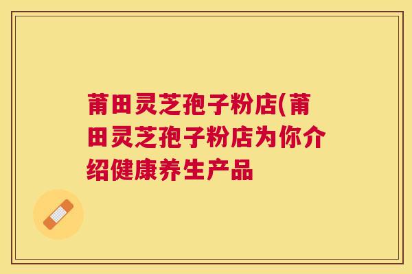 莆田灵芝孢子粉店(莆田灵芝孢子粉店为你介绍健康养生产品 莆田灵芝孢子粉店(莆田灵芝孢子粉店为你介绍健康养生产品