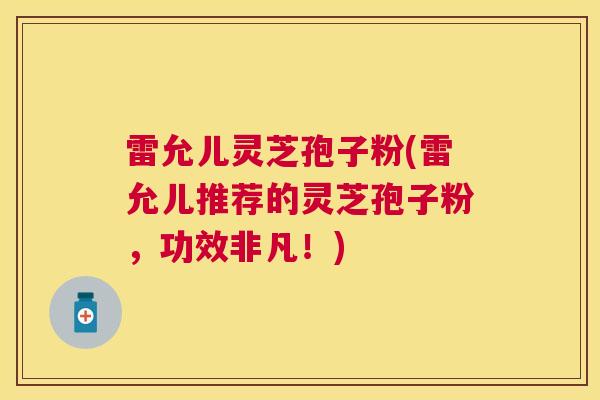 雷允儿灵芝孢子粉(雷允儿推荐的灵芝孢子粉，功效非凡！)
