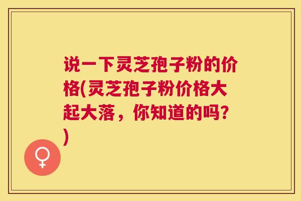 说一下灵芝孢子粉的价格(灵芝孢子粉价格大起大落，你知道的吗？)