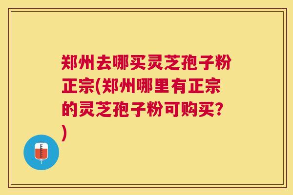 郑州去哪买灵芝孢子粉正宗(郑州哪里有正宗的灵芝孢子粉可购买？)