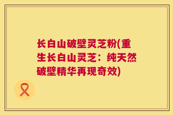 长白山破壁灵芝粉(重生长白山灵芝：纯天然破壁精华再现奇效)