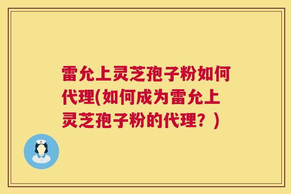 雷允上灵芝孢子粉如何代理(如何成为雷允上灵芝孢子粉的代理?) 雷允上灵芝孢子粉如何代理(如何成为雷允上灵芝孢子粉的代理?)