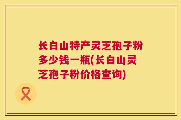 长白山特产灵芝孢子粉多少钱一瓶(长白山灵芝孢子粉价格查询) 长白山特产灵芝孢子粉多少钱一瓶(长白山灵芝孢子粉价格查询)