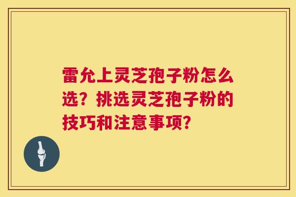 雷允上灵芝孢子粉怎么选?挑选灵芝孢子粉的技巧和注意事项? 雷允上灵芝孢子粉怎么选?挑选灵芝孢子粉的技巧和注意事项?