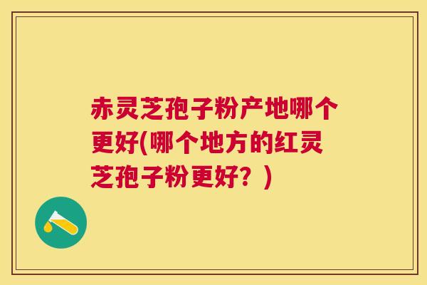 赤灵芝孢子粉产地哪个更好(哪个地方的红灵芝孢子粉更好？)