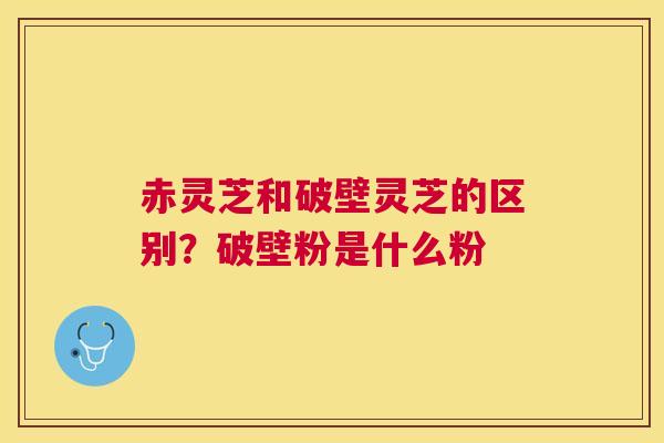 赤灵芝和破壁灵芝的区别？破壁粉是什么粉