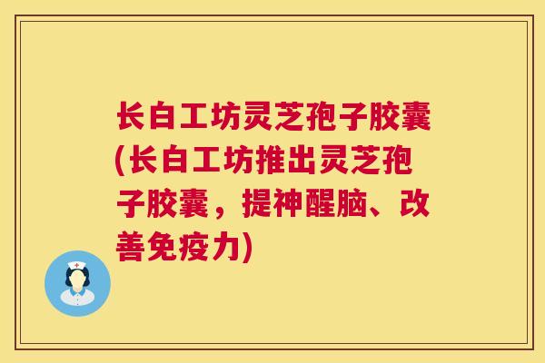长白工坊灵芝孢子胶囊(长白工坊推出灵芝孢子胶囊，提神醒脑、改善免疫力)
