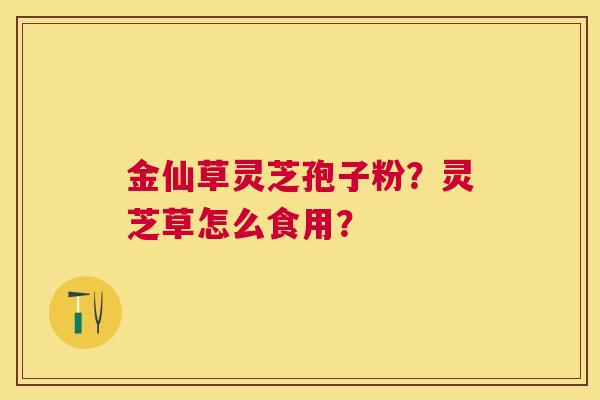 金仙草灵芝孢子粉?灵芝草怎么食用? 金仙草灵芝孢子粉?灵芝草怎么食用?