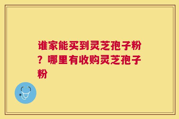 谁家能买到灵芝孢子粉?哪里有收购灵芝孢子粉 谁家能买到灵芝孢子粉?哪里有收购灵芝孢子粉