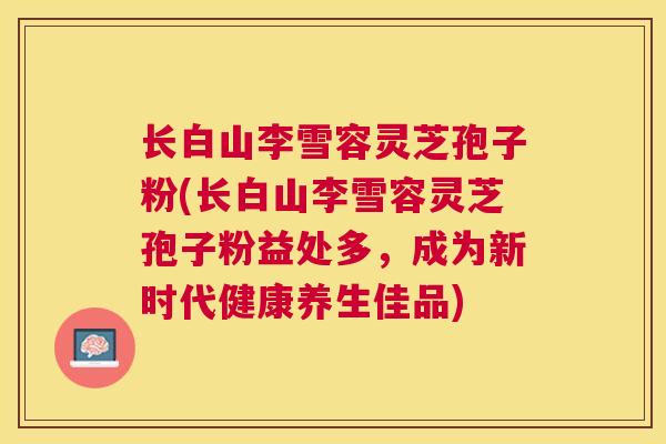长白山李雪容灵芝孢子粉(长白山李雪容灵芝孢子粉益处多,成为新时代健康养生佳品) 长白山李雪容灵芝孢子粉(长白山李雪容灵芝孢子粉益处多,成为新时代健康养生佳品)