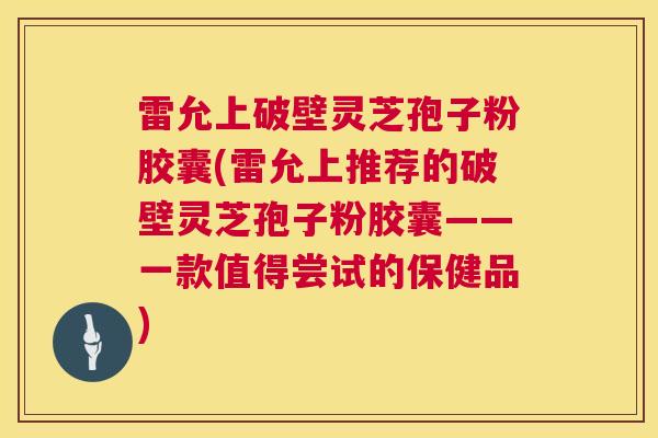 雷允上破壁灵芝孢子粉胶囊(雷允上推荐的破壁灵芝孢子粉胶囊——一款值得尝试的保健品)