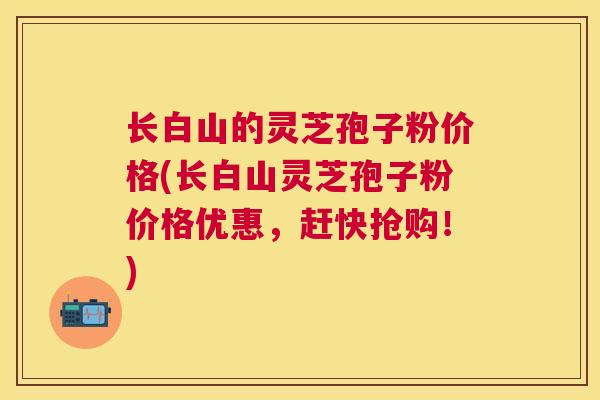 长白山的灵芝孢子粉价格(长白山灵芝孢子粉价格优惠,赶快抢购!) 长白山的灵芝孢子粉价格(长白山灵芝孢子粉价格优惠,赶快抢购!)