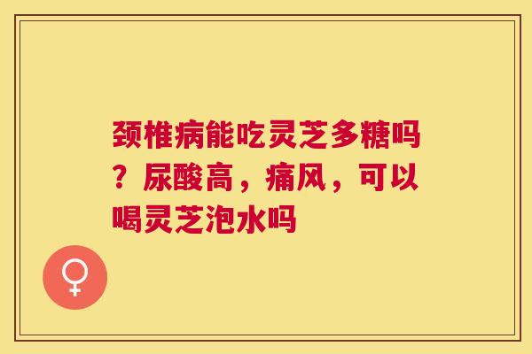 颈椎能吃灵芝多糖吗?尿酸高,痛风,可以喝灵芝泡水吗 颈椎能吃灵芝多糖吗?尿酸高,痛风,可以喝灵芝泡水吗