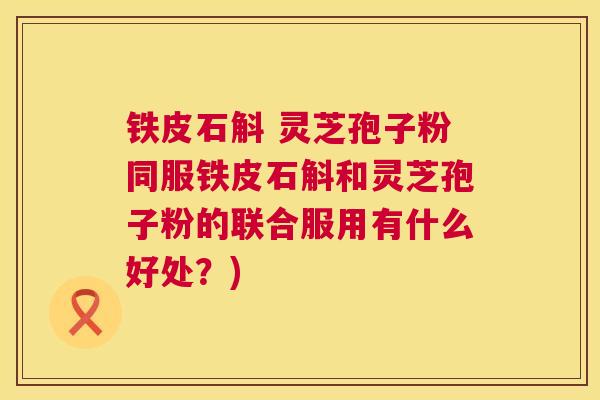 铁皮石斛 灵芝孢子粉同服铁皮石斛和灵芝孢子粉的联合服用有什么好处？)