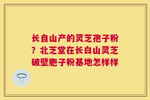 长自山产的灵芝孢子粉？北芝堂在长白山灵芝破壁胞子粉基地怎样样
